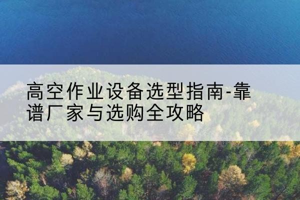 介休升降车厂家-高空作业设备选型指南-靠谱厂家与选购全攻略