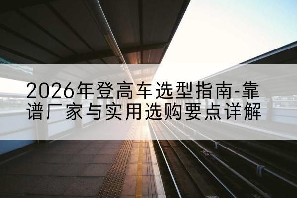 介休登高车厂家推荐-2026年登高车选型指南-靠谱厂家与实用选购要点详解