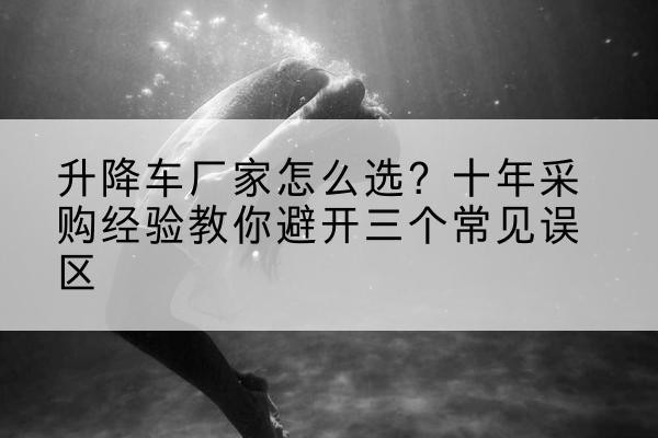 介休升降车厂家-怎么选？十年采购经验教你避开三个常见误区