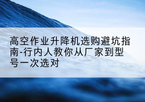 介休升降平台厂家-高空作业升降机选购避坑指南-行内人教你从厂家到型号一次选对