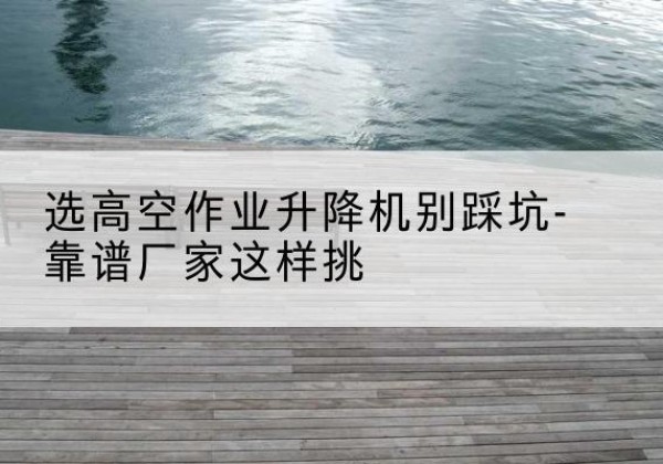 介休剪叉式升降机厂家-选高空作业升降机别踩坑-靠谱厂家这样挑