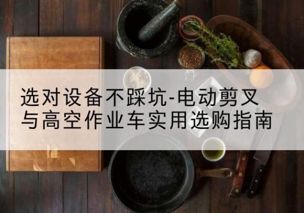 介休电动剪叉升降平台怎么选-选对设备不踩坑-电动剪叉与高空作业车实用选购指南