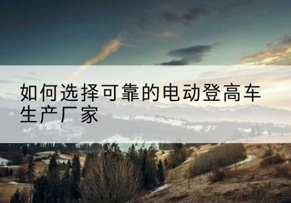 介休电动登高车厂家-如何选择可靠的电动登高车生产厂家