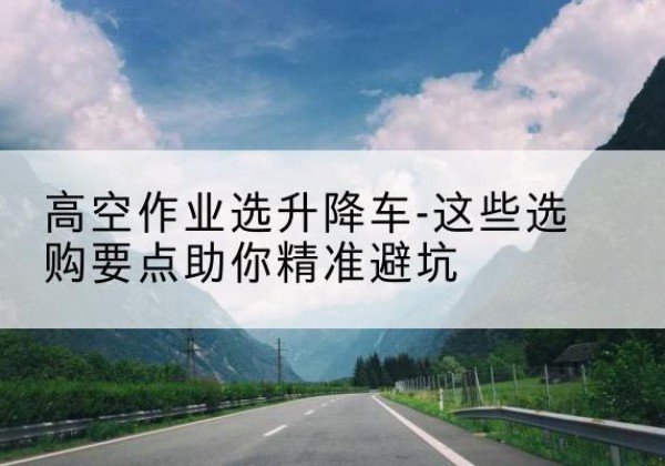 介休升降车厂家-高空作业选升降车-这些选购要点助你*避坑