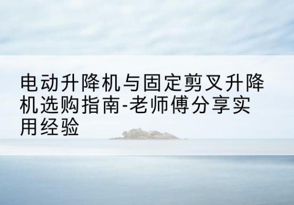 介休电动升降机怎么选-电动升降机与固定剪叉升降机选购指南-老师傅分享实用经验