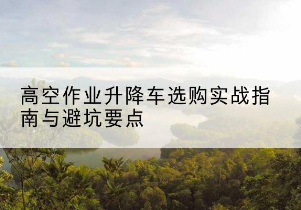 介休升降车怎么选-高空作业升降车选购实战指南与避坑要点
