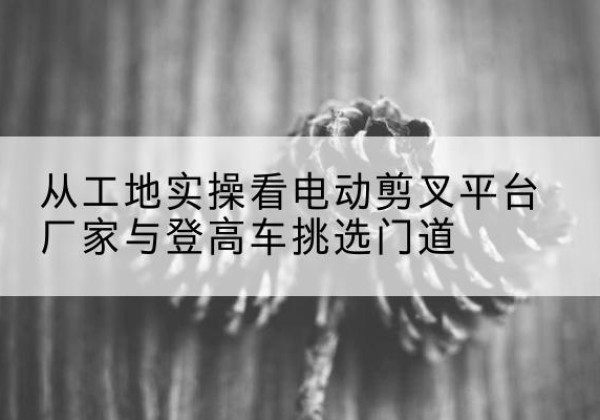 介休电动剪叉升降平台厂家-从工地实操看电动剪叉平台厂家与登高车挑选门道