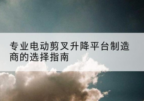 介休电动剪叉升降平台厂家-专业电动剪叉升降平台制造商的选择指南