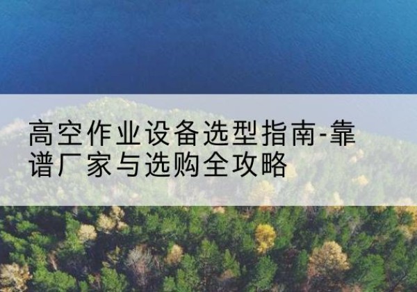 介休升降车厂家-高空作业设备选型指南-靠谱厂家与选购全攻略