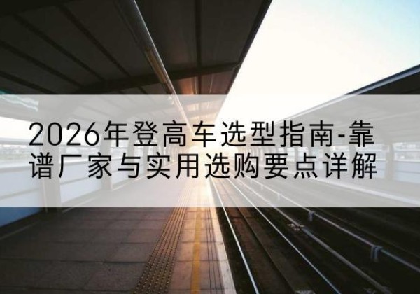 介休登高车厂家推荐-2026年登高车选型指南-靠谱厂家与实用选购要点详解
